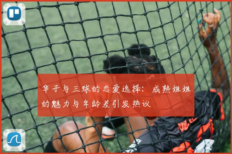 华子与三球的恋爱选择：成熟姐姐的魅力与年龄差引发热议