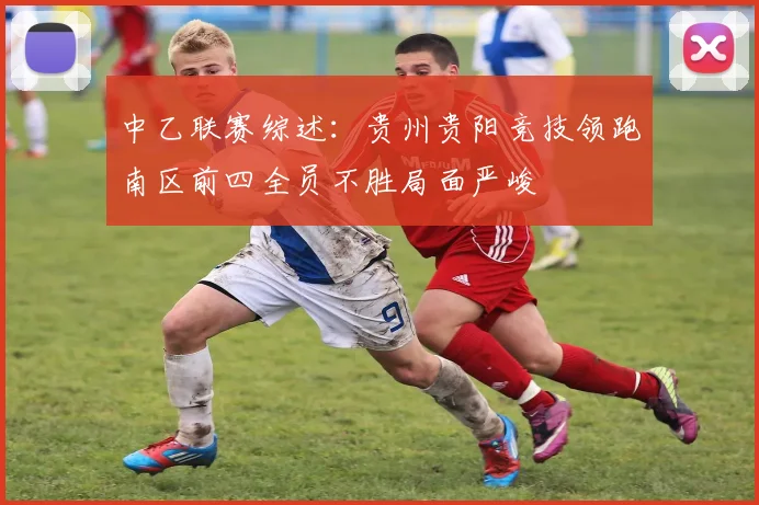 中乙联赛综述：贵州贵阳竞技领跑南区前四全员不胜局面严峻