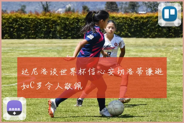 达尼洛谈世界杯信心安切洛蒂谦逊如C罗令人敬佩