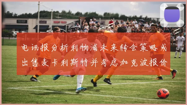 电讯报分析利物浦未来转会策略或出售麦卡利斯特并考虑加克波报价