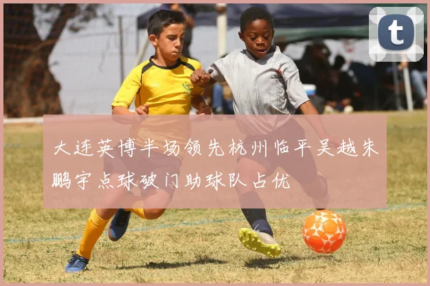 大连英博半场领先杭州临平吴越朱鹏宇点球破门助球队占优