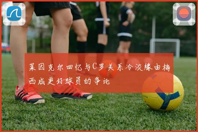 莱因克尔回忆与C罗关系冷淡缘由梅西成更好球员的争论