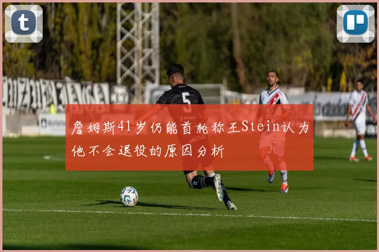 詹姆斯41岁仍能首轮称王Stein认为他不会退役的原因分析