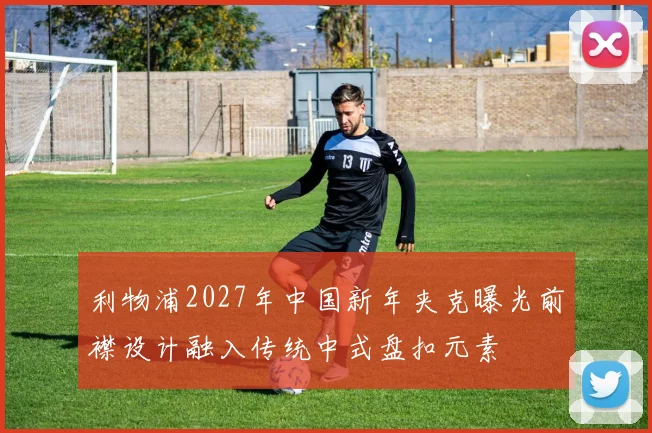 利物浦2027年中国新年夹克曝光前襟设计融入传统中式盘扣元素