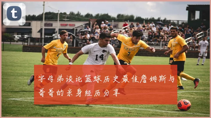 字母弟谈论篮球历史最佳詹姆斯与哥哥的亲身经历分享