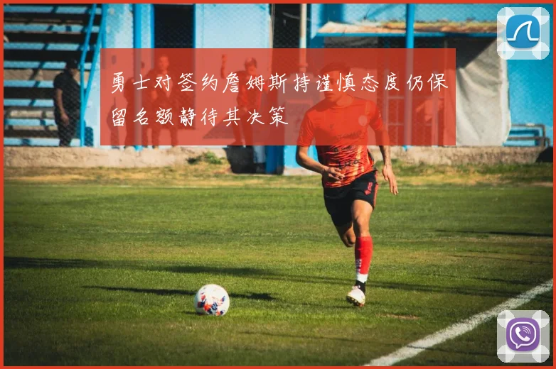 勇士对签约詹姆斯持谨慎态度仍保留名额静待其决策