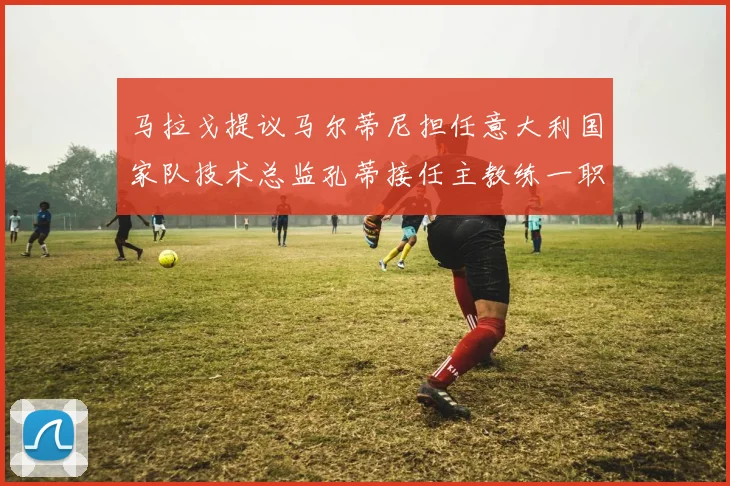 马拉戈提议马尔蒂尼担任意大利国家队技术总监孔蒂接任主教练一职