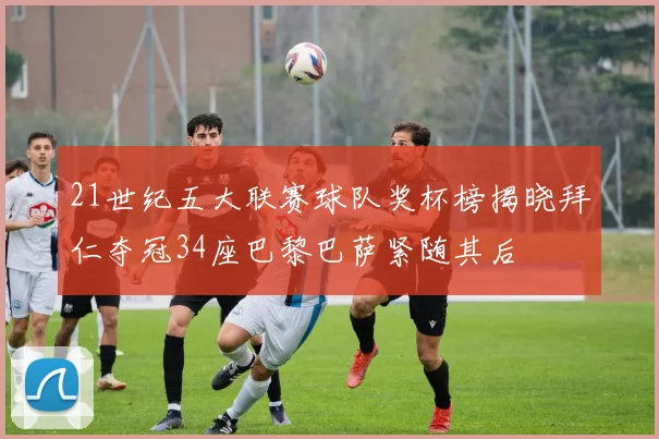 21世纪五大联赛球队奖杯榜揭晓拜仁夺冠34座巴黎巴萨紧随其后