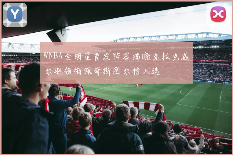 WNBA全明星首发阵容揭晓克拉克威尔逊领衔佩奇斯图尔特入选
