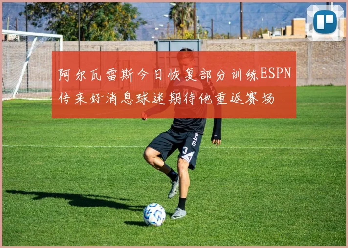 阿尔瓦雷斯今日恢复部分训练ESPN传来好消息球迷期待他重返赛场