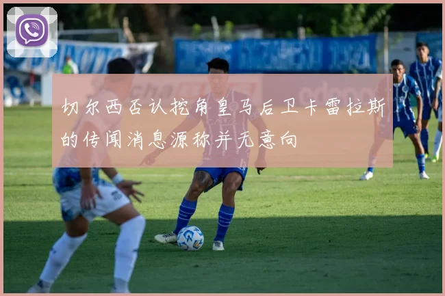 切尔西否认挖角皇马后卫卡雷拉斯的传闻消息源称并无意向