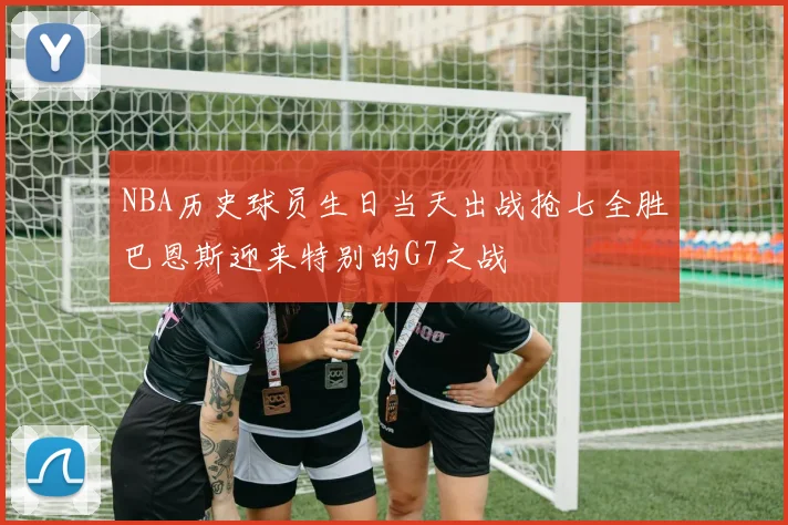 NBA历史球员生日当天出战抢七全胜巴恩斯迎来特别的G7之战